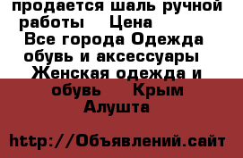 продается шаль ручной работы  › Цена ­ 1 300 - Все города Одежда, обувь и аксессуары » Женская одежда и обувь   . Крым,Алушта